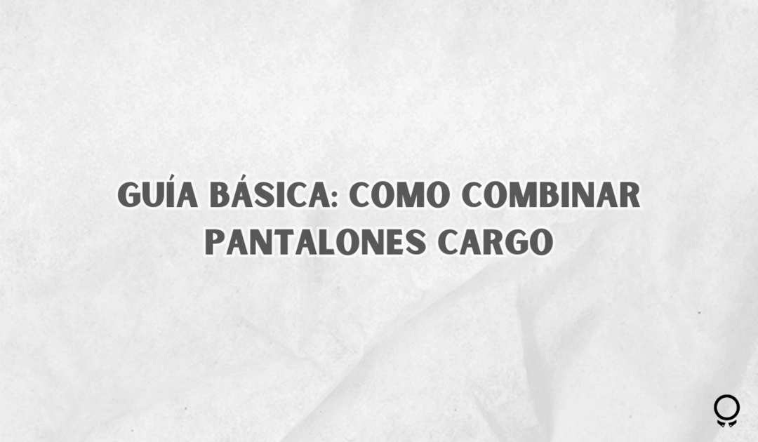 Guía Básica: Como Combinar Pantalones Cargo